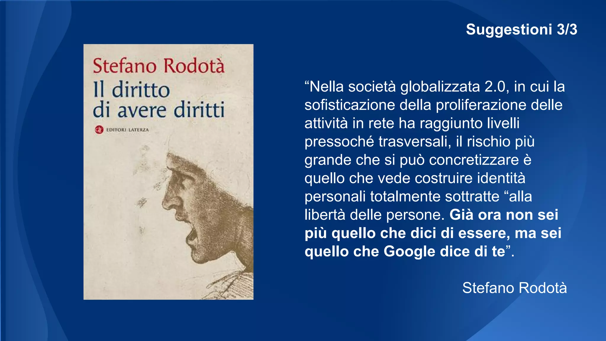 Suggestioni 3/3
“Nella società globalizzata 2.0, in cui la
sofisticazione della proliferazione delle
attività in rete ha raggiunto livelli
pressoché trasversali, il rischio più
grande che si può concretizzare è
quello che vede costruire identità
personali totalmente sottratte “alla
libertà delle persone. Già ora non sei
più quello che dici di essere, ma sei
quello che Google dice di te”.
Stefano Rodotà