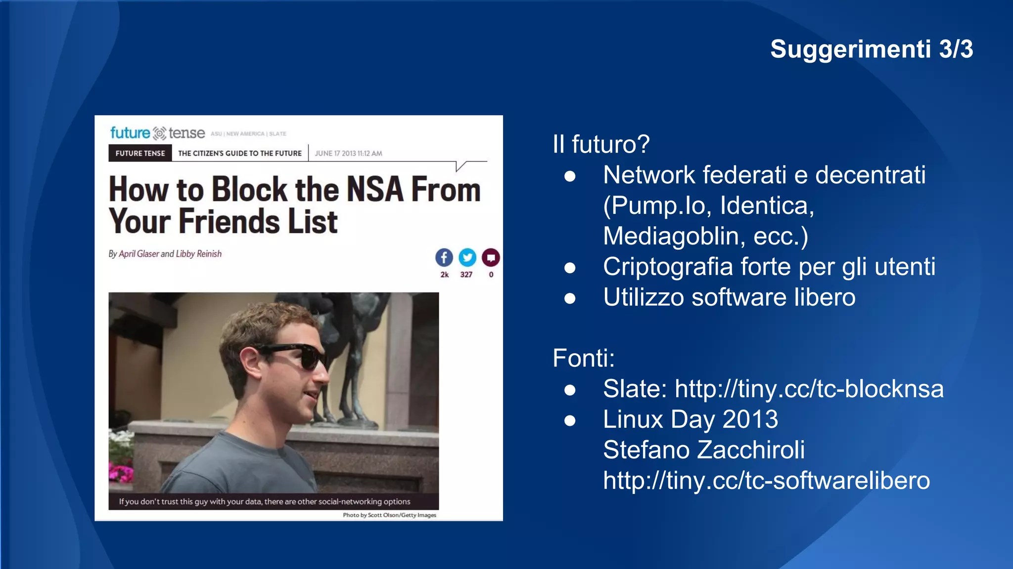 Suggerimenti 3/3
Il futuro?
● Network federati e decentrati
(Pump.Io, Identica,
Mediagoblin, ecc.)
● Criptografia forte per gli utenti
● Utilizzo software libero
Fonti:
● Slate: http://tiny.cc/tc-blocknsa
● Linux Day 2013
Stefano Zacchiroli
http://tiny.cc/tc-softwarelibero