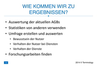 • Auswertung	
  der	
  aktuellen	
  AGBs	
  
• Statistiken	
  von	
  anderen	
  verwenden	
  
• Umfrage	
  erstellen	
  und	
  auswerten	
  
• Bewusstsein	
  der	
  Nutzer	
  
• Verhalten	
  der	
  Nutzer	
  bei	
  Diensten	
  
• Verhalten	
  der	
  Dienste	
  
• Forschungsarbeiten	
  finden
WIE KOMMEN WIR ZU
ERGEBNISSEN?
2014 © Terminology12
 