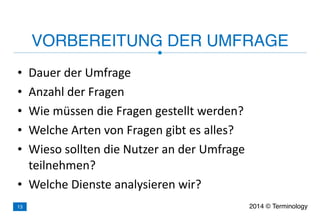 • Dauer	
  der	
  Umfrage	
  
• Anzahl	
  der	
  Fragen	
  
• Wie	
  müssen	
  die	
  Fragen	
  gestellt	
  werden?	
  
• Welche	
  Arten	
  von	
  Fragen	
  gibt	
  es	
  alles?	
  
• Wieso	
  sollten	
  die	
  Nutzer	
  an	
  der	
  Umfrage	
  
teilnehmen?	
  
• Welche	
  Dienste	
  analysieren	
  wir?
VORBEREITUNG DER UMFRAGE
2014 © Terminology13
 