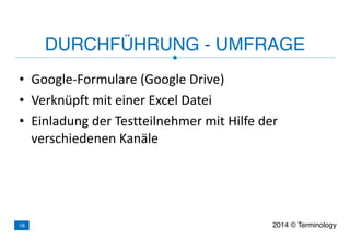 • Google-­‐Formulare	
  (Google	
  Drive)	
  
• Verknüpft	
  mit	
  einer	
  Excel	
  Datei	
  
• Einladung	
  der	
  Testteilnehmer	
  mit	
  Hilfe	
  der	
  
verschiedenen	
  Kanäle
DURCHFÜHRUNG - UMFRAGE
2014 © Terminology19
 