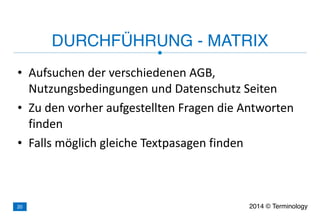 • Aufsuchen	
  der	
  verschiedenen	
  AGB,	
  
Nutzungsbedingungen	
  und	
  Datenschutz	
  Seiten	
  
• Zu	
  den	
  vorher	
  aufgestellten	
  Fragen	
  die	
  Antworten	
  
finden	
  
• Falls	
  möglich	
  gleiche	
  Textpasagen	
  finden
DURCHFÜHRUNG - MATRIX
2014 © Terminology20
 