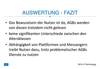 • Das	
  Bewusstsein	
  der	
  Nutzer	
  ist	
  da,	
  AGBs	
  werden	
  
von	
  diesen	
  trotzdem	
  nicht	
  gelesen	
  
• keine	
  signifikanten	
  Unterschiede	
  zwischen	
  den	
  
Altersklassen	
  
• Abhängigkeit	
  von	
  Plattformen	
  und	
  Messangern	
  
treibt	
  Nutzer	
  dazu,	
  trotz	
  problematischer	
  AGBs	
  
Dienste	
  zu	
  nutzen
AUSWERTUNG - FAZIT
2014 © Terminology30
 