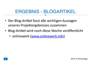 • Der	
  Blog-­‐Artikel	
  fasst	
  alle	
  wichtigen	
  Aussagen	
  
unseres	
  Projektergebnisses	
  zusammen	
  
• Blog-­‐Artikel	
  wird	
  noch	
  diese	
  Woche	
  veröffentlicht	
  
• onlinewerk	
  (www.onlinewerk.info)
ERGEBNIS - BLOGARTIKEL
2014 © Terminology34
 