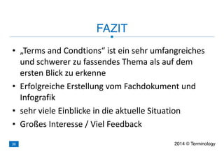 • „Terms	
  and	
  Condtions“	
  ist	
  ein	
  sehr	
  umfangreiches	
  
und	
  schwerer	
  zu	
  fassendes	
  Thema	
  als	
  auf	
  dem	
  
ersten	
  Blick	
  zu	
  erkenne	
  
• Erfolgreiche	
  Erstellung	
  vom	
  Fachdokument	
  und	
  
Infografik	
  
• sehr	
  viele	
  Einblicke	
  in	
  die	
  aktuelle	
  Situation	
  
• Großes	
  Interesse	
  /	
  Viel	
  Feedback
FAZIT
2014 © Terminology36
 