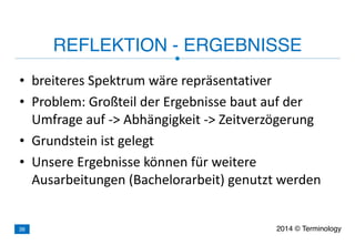 • breiteres	
  Spektrum	
  wäre	
  repräsentativer	
  
• Problem:	
  Großteil	
  der	
  Ergebnisse	
  baut	
  auf	
  der	
  
Umfrage	
  auf	
  -­‐>	
  Abhängigkeit	
  -­‐>	
  Zeitverzögerung	
  
• Grundstein	
  ist	
  gelegt	
  
• Unsere	
  Ergebnisse	
  können	
  für	
  weitere	
  
Ausarbeitungen	
  (Bachelorarbeit)	
  genutzt	
  werden
REFLEKTION - ERGEBNISSE
2014 © Terminology38
 