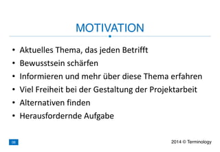 • Aktuelles	
  Thema,	
  das	
  jeden	
  Betrifft	
  
• Bewusstsein	
  schärfen	
  
• Informieren	
  und	
  mehr	
  über	
  diese	
  Thema	
  erfahren	
  
• Viel	
  Freiheit	
  bei	
  der	
  Gestaltung	
  der	
  Projektarbeit	
  
• Alternativen	
  finden	
  
• Herausfordernde	
  Aufgabe
MOTIVATION
2014 © Terminology08
 