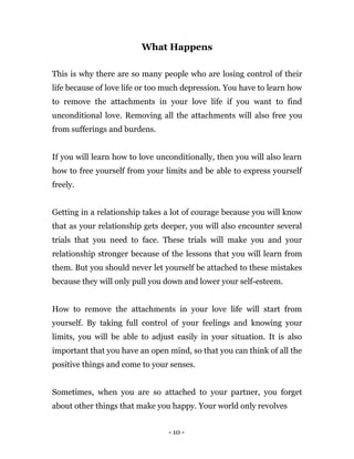 - 10 -
What Happens
This is why there are so many people who are losing control of their
life because of love life or too much depression. You have to learn how
to remove the attachments in your love life if you want to find
unconditional love. Removing all the attachments will also free you
from sufferings and burdens.
If you will learn how to love unconditionally, then you will also learn
how to free yourself from your limits and be able to express yourself
freely.
Getting in a relationship takes a lot of courage because you will know
that as your relationship gets deeper, you will also encounter several
trials that you need to face. These trials will make you and your
relationship stronger because of the lessons that you will learn from
them. But you should never let yourself be attached to these mistakes
because they will only pull you down and lower your self-esteem.
How to remove the attachments in your love life will start from
yourself. By taking full control of your feelings and knowing your
limits, you will be able to adjust easily in your situation. It is also
important that you have an open mind, so that you can think of all the
positive things and come to your senses.
Sometimes, when you are so attached to your partner, you forget
about other things that make you happy. Your world only revolves
 