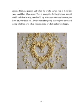 - 11 -
around that one person and when he or she leaves you, it feels like
your world has fallen apart. This is a negative feeling that you should
avoid and that is why you should try to remove the attachments you
have in your love life. Always consider going out on your own and
doing what you love when you are alone or what makes you happy.
 