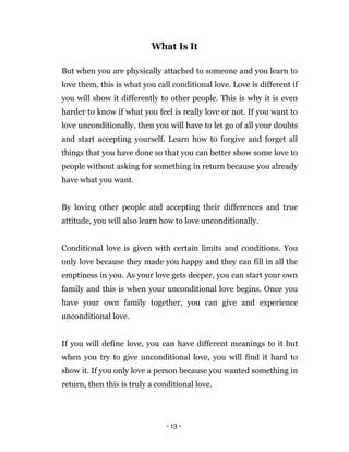 - 13 -
What Is It
But when you are physically attached to someone and you learn to
love them, this is what you call conditional love. Love is different if
you will show it differently to other people. This is why it is even
harder to know if what you feel is really love or not. If you want to
love unconditionally, then you will have to let go of all your doubts
and start accepting yourself. Learn how to forgive and forget all
things that you have done so that you can better show some love to
people without asking for something in return because you already
have what you want.
By loving other people and accepting their differences and true
attitude, you will also learn how to love unconditionally.
Conditional love is given with certain limits and conditions. You
only love because they made you happy and they can fill in all the
emptiness in you. As your love gets deeper, you can start your own
family and this is when your unconditional love begins. Once you
have your own family together, you can give and experience
unconditional love.
If you will define love, you can have different meanings to it but
when you try to give unconditional love, you will find it hard to
show it. If you only love a person because you wanted something in
return, then this is truly a conditional love.
 