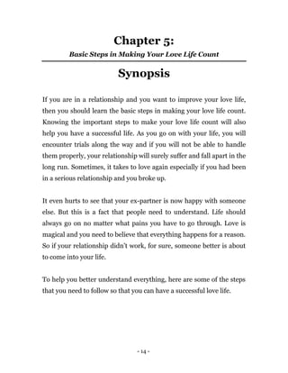 - 14 -
Chapter 5:
Basic Steps in Making Your Love Life Count
Synopsis
If you are in a relationship and you want to improve your love life,
then you should learn the basic steps in making your love life count.
Knowing the important steps to make your love life count will also
help you have a successful life. As you go on with your life, you will
encounter trials along the way and if you will not be able to handle
them properly, your relationship will surely suffer and fall apart in the
long run. Sometimes, it takes to love again especially if you had been
in a serious relationship and you broke up.
It even hurts to see that your ex-partner is now happy with someone
else. But this is a fact that people need to understand. Life should
always go on no matter what pains you have to go through. Love is
magical and you need to believe that everything happens for a reason.
So if your relationship didn’t work, for sure, someone better is about
to come into your life.
To help you better understand everything, here are some of the steps
that you need to follow so that you can have a successful love life.
 