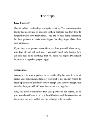 - 15 -
The Steps
Love Yourself
Almost 70% of relationships end up in break up. The main reason for
this is that people are so attached to their partners that they tend to
forget they also have their needs. They are so busy doing something
for their partners to make them happy that they forget about their
own happiness.
If you love your partner more than you love yourself, then surely,
your love life will not work out. If you really want to be happy, then
you also need to do the things that will make you happy. Do not just
focus on making other people happy.
Acceptance
Acceptance is also important in a relationship because it is what
makes your relationship stronger. One fault is not enough reason to
break up because if you know how to accept their sorry or accept your
mistake, then you will still have time to catch up together.
Also, you need to remember that your partner is not perfect, so as
you. You should learn to accept the difficulties and the downsides of
the person you love, so that you can be happy with each other.
 