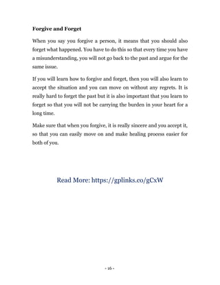- 16 -
Forgive and Forget
When you say you forgive a person, it means that you should also
forget what happened. You have to do this so that every time you have
a misunderstanding, you will not go back to the past and argue for the
same issue.
If you will learn how to forgive and forget, then you will also learn to
accept the situation and you can move on without any regrets. It is
really hard to forget the past but it is also important that you learn to
forget so that you will not be carrying the burden in your heart for a
long time.
Make sure that when you forgive, it is really sincere and you accept it,
so that you can easily move on and make healing process easier for
both of you.
Read More: https://gplinks.co/gCxW
 