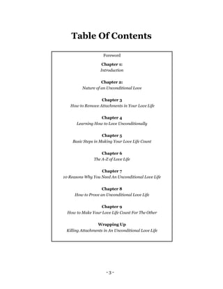 - 3 -
Foreword
Chapter 1:
Introduction
Chapter 2:
Nature of an Unconditional Love
Chapter 3
How to Remove Attachments in Your Love Life
Chapter 4
Learning How to Love Unconditionally
Chapter 5
Basic Steps in Making Your Love Life Count
Chapter 6
The A-Z of Love Life
Chapter 7
10 Reasons Why You Need An Unconditional Love Life
Chapter 8
How to Prove an Unconditional Love Life
Chapter 9
How to Make Your Love Life Count For The Other
Wrapping Up
Killing Attachments in An Unconditional Love Life
Table Of Contents
 