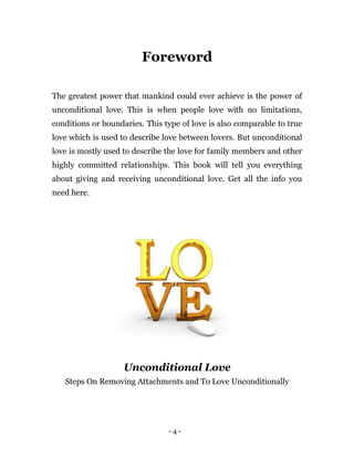 - 4 -
Foreword
The greatest power that mankind could ever achieve is the power of
unconditional love. This is when people love with no limitations,
conditions or boundaries. This type of love is also comparable to true
love which is used to describe love between lovers. But unconditional
love is mostly used to describe the love for family members and other
highly committed relationships. This book will tell you everything
about giving and receiving unconditional love. Get all the info you
need here.
Unconditional Love
Steps On Removing Attachments and To Love Unconditionally
 