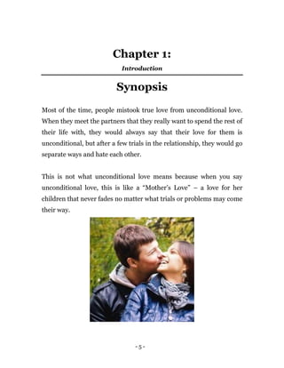 - 5 -
Chapter 1:
Introduction
Synopsis
Most of the time, people mistook true love from unconditional love.
When they meet the partners that they really want to spend the rest of
their life with, they would always say that their love for them is
unconditional, but after a few trials in the relationship, they would go
separate ways and hate each other.
This is not what unconditional love means because when you say
unconditional love, this is like a “Mother’s Love” – a love for her
children that never fades no matter what trials or problems may come
their way.
 
