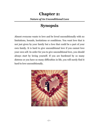 - 7 -
Chapter 2:
Nature of An Unconditional Love
Synopsis
Almost everyone wants to love and be loved unconditionally with no
limitations, bounds, hesitations or conditions. You want love that is
not just given by your family but a love that could be a part of your
own family. It is hard to give unconditional love if you cannot love
your own self. In order for you to give unconditional love, you should
always start by loving yourself. If you are burdened by so many
distress or you have so many difficulties in life, you will surely find it
hard to love unconditionally.
 