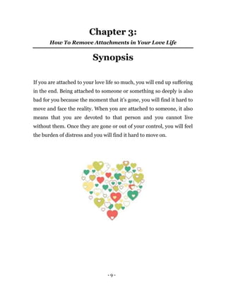 - 9 -
Chapter 3:
How To Remove Attachments in Your Love Life
Synopsis
If you are attached to your love life so much, you will end up suffering
in the end. Being attached to someone or something so deeply is also
bad for you because the moment that it’s gone, you will find it hard to
move and face the reality. When you are attached to someone, it also
means that you are devoted to that person and you cannot live
without them. Once they are gone or out of your control, you will feel
the burden of distress and you will find it hard to move on.
 