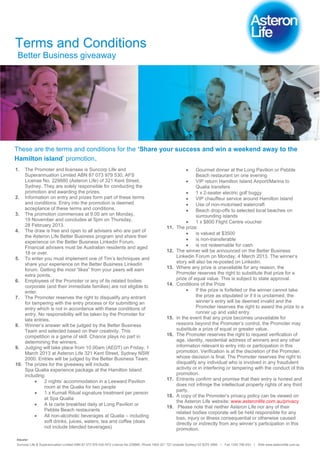 Terms and Conditions
 Better Business giveaway




These are the terms and conditions for the ‘Share your success and win a weekend away to the
Hamilton island’ promotion.
1.  The Promoter and licensee is Suncorp Life and                                                               Gourmet dinner at the Long Pavilion or Pebble
    Superannuation Limited ABN 87 073 979 530, AFS                                                              Beach restaurant on one evening
    License No. 229880 (Asteron Life) of 321 Kent Street,                                                       VIP return Hamilton Island Airport/Marina to
    Sydney. They are solely responsible for conducting the                                                      Qualia transfers
    promotion and awarding the prizes.                                                                          1 x 2-seater electric golf buggy
2. Information on entry and prizes form part of these terms                                                     VIP chauffeur service around Hamilton Island
    and conditions. Entry into the promotion is deemed                                                          Use of non-motorised watercraft
    acceptance of these terms and conditions.                                                                   Beach drop-offs to selected local beaches on
3. The promotion commences at 9.00 am on Monday,                                                                surrounding islands
    19 November and concludes at 5pm on Thursday,                                                               1 x $800 Flight Centre voucher
    28 February 2013.                                                                          11.   The prize:
4. The draw is free and open to all advisers who are part of
                                                                                                                is valued at $3500
    the Asteron Life Better Business program and share their
                                                                                                                is non-transferable
    experience on the Better Business Linkedin Forum.
    Financial advisers must be Australian residents and aged                                                    is not redeemable for cash
    18 or over.                                                                                12.   The winner will be announced on the Better Business
5. To enter you must implement one of Tim’s techniques and                                           Linkedin Forum on Monday, 4 March 2013. The winner’s
    share your experience on the Better Business Linkedin                                            story will also be re-posted on Linkedin.
    forum. Getting the most “likes” from your peers will earn                                  13.   Where any prize is unavailable for any reason, the
    extra points.                                                                                    Promoter reserves the right to substitute that prize for a
6. Employees of the Promoter or any of its related bodies                                            prize of equal value. This is subject to state approval.
    corporate (and their immediate families) are not eligible to                               14.   Conditions of the Prize
    enter.                                                                                                      If the prize is forfeited or the winner cannot take
7. The Promoter reserves the right to disqualify any entrant                                                    the prize as stipulated or if it is unclaimed, the
    for tampering with the entry process or for submitting an                                                   winner’s entry will be deemed invalid and the
    entry which is not in accordance with these conditions of                                                   Promoter reserves the right to award the prize to a
    entry. No responsibility will be taken by the Promoter for                                                  runner up and valid entry.
    late entries.                                                                              15.   In the event that any prize becomes unavailable for
8. Winner’s answer will be judged by the Better Business                                             reasons beyond the Promoter’s control, the Promoter may
    Team and selected based on their creativity. This                                                substitute a prize of equal or greater value.
    competition is a game of skill. Chance plays no part in                                    16.   The Promoter reserves the right to request verification of
    determining the winners.                                                                         age, identity, residential address of winners and any other
9. Judging will take place from 10.00am (AEDT) on Friday, 1                                          information relevant to entry into or participation in this
    March 2013 at Asteron Life 321 Kent Street, Sydney NSW                                           promotion. Verification is at the discretion of the Promoter,
    2000. Entries will be judged by the Better Business Team.                                        whose decision is final. The Promoter reserves the right to
10. The prizes for the giveaway will include:                                                        disqualify any individual who is involved in any fraudulent
    Spa Qualia experience package at the Hamilton Island                                             activity or in interfering or tampering with the conduct of this
    including:                                                                                       promotion.
              2 nights’ accommodation in a Leeward Pavilion                                    17.   Entrants confirm and promise that their entry is honest and
              room at the Qualia for two people                                                      does not infringe the intellectual property rights of any third
                                                                                                     party.
              1 x Kumali Ritual signature treatment per person
                                                                                               18.   A copy of the Promoter’s privacy policy can be viewed on
              at Spa Qualia
                                                                                                     the Asteron Life website: www.asteronlife.com.au/privacy
              A la carte breakfast daily at Long Pavilion or
                                                                                               19.    Please note that neither Asteron Life nor any of their
              Pebble Beach restaurants
                                                                                                     related bodies corporate will be held responsible for any
              All non-alcoholic beverages at Qualia – including                                      loss, injury or illness consequential or otherwise caused
              soft drinks, juices, waters, tea and coffee (does                                      directly or indirectly from any winner’s participation in this
              not include blended beverages)                                                         promotion.

Insurer
Suncorp Life & Superannuation Limited ABN 87 073 979 530 AFS Licence No 229880. Phone 1800 221 727 (outside Sydney) 02 8275 3999   | Fax 1300 766 833   | Web www.asteronlife.com.au
 