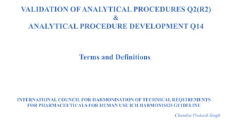 INTERNATIONAL COUNCIL FOR HARMONISATION OF TECHNICAL REQUIREMENTS
FOR PHARMACEUTICALS FOR HUMAN USE ICH HARMONISED GUIDELINE
Chandra Prakash Singh
Terms and Definitions
VALIDATION OF ANALYTICAL PROCEDURES Q2(R2)
&
ANALYTICAL PROCEDURE DEVELOPMENT Q14
 