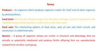 Terms
Producer: - An organism which produces organism matter for itself and all other organism
by photosynthesis.
Food chain: The transfer of food energy from the plants through a series of organisms with
repeated eating and being eaten is referred to as the food chain.
Food web: The interlocking pattern of food chain, with all sort and short circuits and
connection, is called food web.
Species: - A group of organism whose are similar in structure and physiology that are
actually or potentially interbreed and produce fertile offspring that are reproductively
isolated from all other such group.
 