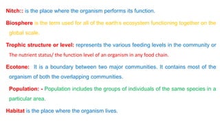 Nitch:: is the place where the organism performs its function.
Biosphere is the term used for all of the earth’s ecosystem functioning together on the
global scale.
Trophic structure or level: represents the various feeding levels in the community or
The nutrient status/ the function level of an organism in any food chain.
Ecotone: It is a boundary between two major communities. It contains most of the
organism of both the overlapping communities.
Population: - Population includes the groups of individuals of the same species in a
particular area.
Habitat is the place where the organism lives.
 