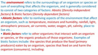 The environment refers to the surroundings of an organism or species or
sum of everything that affects the organism, and is generally considered
to consist of two categories of factors: Abiotic (Density independent
factors) & Biotic factors (Density dependant factors)
•Abiotic factors refer to nonliving aspects of the environment that affect
an organism, such as temperature, moisture and humidity, rainfall, light,
atmospheric pressure, air currents, water, oxygen, pH, salinity, place to
live etc..
• Biotic factors refer to other organisms that interact with an organism
or species, or the organic products of those organisms. Examples of
biotic factors include: the species that produce the food (primary
producers) eaten by an organism, species that feed on and harm the
organism (consumers), including:
 