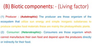 (1) Producer : (Autotrophic) The producer are those organism of the
ecosystem that utilize sun energy and simple inorganic substances to
produce complex food materials these are mainly the photosynthetic plants.
(2) Consumer: (Heterotrophic):- Consumers are those organism which
cannot manufacture their own food and depend upon the producers directly
or indirectly for their food.
 