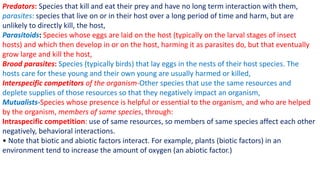 Predators: Species that kill and eat their prey and have no long term interaction with them,
parasites: species that live on or in their host over a long period of time and harm, but are
unlikely to directly kill, the host,
Parasitoids: Species whose eggs are laid on the host (typically on the larval stages of insect
hosts) and which then develop in or on the host, harming it as parasites do, but that eventually
grow large and kill the host,
Brood parasites: Species (typically birds) that lay eggs in the nests of their host species. The
hosts care for these young and their own young are usually harmed or killed,
Interspecific competitors of the organism-Other species that use the same resources and
deplete supplies of those resources so that they negatively impact an organism,
Mutualists-Species whose presence is helpful or essential to the organism, and who are helped
by the organism, members of same species, through:
Intraspecific competition: use of same resources, so members of same species affect each other
negatively, behavioral interactions.
• Note that biotic and abiotic factors interact. For example, plants (biotic factors) in an
environment tend to increase the amount of oxygen (an abiotic factor.)
 