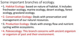 Some important branches of ecology.
•1. Habitat Ecology: based on nature of habitat. It includes
freshwater ecology, marine ecology, desert ecology, forest
ecology, grassland ecology.
•2. Conservation Ecology: Deals with preservation and
management of our natural resources.
•3. Production Ecology: Deals with energy flow and nutrient
cycling within ecosystems.
•4. Paleoecology: This branch concerns with ancient organism
or organism of past and their environment.
 