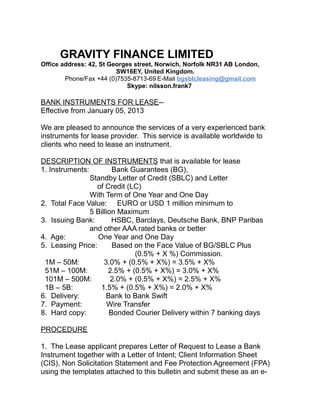 GRAVITY FINANCE LIMITED
Office address: 42, St Georges street, Norwich, Norfolk NR31 AB London,
SW16EY, United Kingdom.
Phone/Fax +44 (0)7535-8713-69 E-Mail bgsblcleasing@gmail.com
Skype: nilsson.frank7
BANK INSTRUMENTS FOR LEASE--
Effective from January 05, 2013
We are pleased to announce the services of a very experienced bank
instruments for lease provider. This service is available worldwide to
clients who need to lease an instrument.
DESCRIPTION OF INSTRUMENTS that is available for lease
1. Instruments: Bank Guarantees (BG),
Standby Letter of Credit (SBLC) and Letter
of Credit (LC)
With Term of One Year and One Day
2. Total Face Value: EURO or USD 1 million minimum to
5 Billion Maximum
3. Issuing Bank: HSBC, Barclays, Deutsche Bank, BNP Paribas
and other AAA rated banks or better
4. Age: One Year and One Day
5. Leasing Price: Based on the Face Value of BG/SBLC Plus
(0.5% + X %) Commission.
1M – 50M: 3.0% + (0.5% + X%) = 3.5% + X%
51M – 100M: 2.5% + (0.5% + X%) = 3.0% + X%
101M – 500M: 2.0% + (0.5% + X%) = 2.5% + X%
1B – 5B: 1.5% + (0.5% + X%) = 2.0% + X%
6. Delivery: Bank to Bank Swift
7. Payment: Wire Transfer
8. Hard copy: Bonded Courier Delivery within 7 banking days
PROCEDURE
1. The Lease applicant prepares Letter of Request to Lease a Bank
Instrument together with a Letter of Intent; Client Information Sheet
(CIS), Non Solicitation Statement and Fee Protection Agreement (FPA)
using the templates attached to this bulletin and submit these as an e-
 