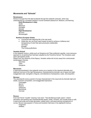 Movements and “Schools”
Renaissance
Period in Europe from the late fourteenth through the sixteenth centuries, which was
characterized by a renewed interest in human-centered classical art, literature, and learning.
        Early Renaissance in Italy:
        Giotto
        Masaccio
        Donatello
        Boticelli
        High Renaissance
        Da Vinci
        Michelangelo

    Northern European Artists
           Concerned with depicting life in the real world.
           Artists like Jan van Eyck used linseed oil paint to achieve a brilliance and
           transparency of color that were previously unattainable.
           Van Eyck
           Bruegel
           The Limbourg Brothers

Venetian School
In the sixteenth century, artists such as Giorgione and Titian preferred a gentler, more sensuous
approach to oil painting than had been adopted by the Florentine School. The Venetians used
warm atmospheric tones.
Distant from the influence of the Papacy, Venetian artists did not shy away from controversial
(erotic/pagan) themes.
         Veronese
         Titian
         Giorgione

Mannerism
A style that developed in the sixteenth century as a reaction to the classical rationality and
balanced harmony of the high Renaissance; characterized by dramatic use of space and light;
exaggerated color, elongation of figures, and distortions of perspective, scale, and proportion.

Baroque
The seventeenth-century period in Europe characterized in the visual arts by dramatic light and
shade, turbulent composition, and exaggerated expression.
        Caravaggio
        Bernini
        Rubens
        Velazquez
        Rembrandt
        Vermeer


Rococo
From the French “rocaille” meaning “rock work.” This late Baroque style used in interior
decoration and painting was characteristically playful, pretty, romantic, and visually loose or soft;
it used small scale and ornate decoration, pastel colors, and asymmetrical arrangement of
curves. Rococo was popular in France and southern Germany in the eighteenth century.
         Fragonard
         Watteau
 