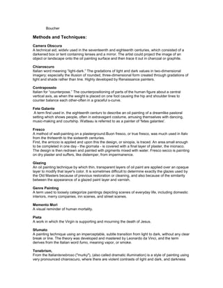 Boucher

Methods and Techniques:
Camera Obscura
A technical aid, widelv used in the seventeenth and eighteenth centuries, which consisted of a
darkened box or tent containing lenses and a mirror. The artist could project the image of an
object or landscape onto the oil painting surface and then trace it out in charcoal or graphite.

Chiaroscuro
Italian word meaning “light-dark.” The gradations of light and dark values in two-dimensional
imagery; especially the illusion of rounded, three-dimensional form created through gradations of
light and shade rather than line. Highly developed by Renaissance painters.

Contrapossto
Italian for “counterpose.” The counterpositioning of parts of the human figure about a central
vertical axis, as when the weight is placed on one foot causing the hip and shoulder lines to
counter balance each other-often in a graceful s-curve.

Fete Galante
 A term first used in. the eighteenth centurv to describe an oil painting of a dreamlike pastoral
setting which shows people, often in extravagant costume, amusing themselves with dancing,
music-making and courtship. Watteau is referred to as a painter of 'fetes galantes'.

Fresco
A method of wall-painting on a plasterground.Buon fresco, or true fresco, was much used in Italv
from the thirteenth to the sixteenth centuries.
First, the arriccio is applied and upon this the design, or sinopia, is traced. An area.small enough
to be completed in one day - the giornata - is covered with a final layer of plaster, the inionaco.
The design is then redrawn and painted with pigments mixed with water. Fresco secco is painting
on dry plaster and suffers, like distemper, from impermanence.

Glazing
An oil painting technique by which thin, transparent layers of oil paint are applied over an opaque
layer to modify that layer's color. It is sometimes difficult to determine exactly the glazes used by
the Old Masters because of previous restoration or cleaning, and also because of the similarity
between the appearance of a glazed paint layer and varnish.

Genre Painting
A term used to loosely categorize paintings depicting scenes of everyday life, including domestic
interiors, merry companies, inn scenes, and street scenes.

Memento Mori
A visual reminder of human mortality.

Pieta
A work in which the Virgin is supporting and mourning the death of Jesus.

Sfumato
A painting technique using an imperceptable, subtle transition from light to dark, without any clear
break or line. The theory was developed and mastered by Leonardo da Vinci, and the term
derives from the Italian word fumo, meaning vapor, or smoke.

Tenebrism,
From the Italiantenebroso ("murky"), (also called dramatic illumination) is a style of painting using
very pronounced chiaroscuro, where there are violent contrasts of light and dark, and darkness
 