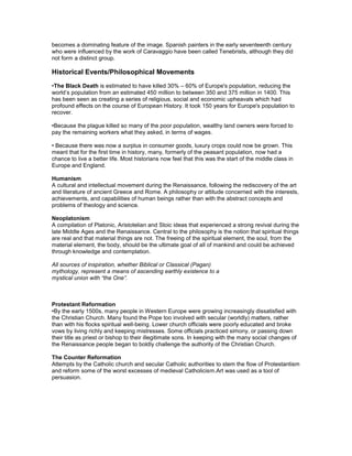 becomes a dominating feature of the image. Spanish painters in the early seventeenth century
who were influenced by the work of Caravaggio have been called Tenebrists, although they did
not form a distinct group.

Historical Events/Philosophical Movements
•The Black Death is estimated to have killed 30% – 60% of Europe's population, reducing the
world’s population from an estimated 450 million to between 350 and 375 million in 1400. This
has been seen as creating a series of religious, social and economic upheavals which had
profound effects on the course of European History. It took 150 years for Europe's population to
recover.

•Because the plague killed so many of the poor population, wealthy land owners were forced to
pay the remaining workers what they asked, in terms of wages.

• Because there was now a surplus in consumer goods, luxury crops could now be grown. This
meant that for the first time in history, many, formerly of the peasant population, now had a
chance to live a better life. Most historians now feel that this was the start of the middle class in
Europe and England.

Humanism
A cultural and intellectual movement during the Renaissance, following the rediscovery of the art
and literature of ancient Greece and Rome. A philosophy or attitude concerned with the interests,
achievements, and capabilities of human beings rather than with the abstract concepts and
problems of theology and science.

Neoplatonism 
A compilation of Platonic, Aristotelian and Stoic ideas that experienced a strong revival during the
late Middle Ages and the Renaissance. Central to the philosophy is the notion that spiritual things
are real and that material things are not. The freeing of the spiritual element, the soul, from the
material element, the body, should be the ultimate goal of all of mankind and could be achieved
through knowledge and contemplation.

All sources of inspiration, whether Biblical or Classical (Pagan)
mythology, represent a means of ascending earthly existence to a
mystical union with “the One”.



Protestant Reformation
•By the early 1500s, many people in Western Europe were growing increasingly dissatisfied with
the Christian Church. Many found the Pope too involved with secular (worldly) matters, rather
than with his flocks spiritual well-being. Lower church officials were poorly educated and broke
vows by living richly and keeping mistresses. Some officials practiced simony, or passing down
their title as priest or bishop to their illegitimate sons. In keeping with the many social changes of
the Renaissance people began to boldly challenge the authority of the Christian Church.

The Counter Reformation
Attempts by the Catholic church and secular Catholic authorities to stem the flow of Protestantism
and reform some of the worst excesses of medieval Catholicism.Art was used as a tool of
persuasion.
 