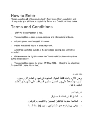 How to Enter
Please complete all of the required entry form fields. Upon completion and
clicking enter you will have accepted the Terms and Conditions listed below.


Terms and Conditions
-   Entry for the competition is free.

-   The competition is open to local, regional and international entrants.

-   All participants must be aged 16 or over.

-   Please make sure you fill in the Entry Form.

- All entries submitted outside of the advertised closing date will not be
accepted.

- QMA reserves the right to amend the Terms and Conditions at any time
during the giveaway.

- The competition opens for entry: 17th May 2012-        Deadline for all entries:
4th June 2012 (10pm, Doha time)



                                                                         ‫كيفية المشاركة‬

       ‫يرجى التكرم بتعبئة كافة الحقول المطلوبة في نموذج المشاركة. وبمجرد‬
    ‫النتهاء والضغط على زر الدخول ستكون قد وافقت على الشروط والحكام‬
                                                           .‫المذكورة أدناه‬
                                                           .


                                                                       ‫الشروط والحكام‬

                                                .‫المشاركة في المنافسة مجانية‬         -
                   .‫المنافسة مفتوحة للداخلين المحليين والقليميين والدوليين‬           -
                    ‫ينبغي أن يتراوح عمر المشاركين ما بين 61 سنة أو ما‬                -
 