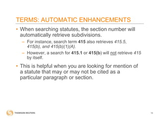 TERMS: AUTOMATIC ENHANCEMENTS
• When searching statutes, the section number will
automatically retrieve subdivisions.
– For instance, search term 415 also retrieves 415.5,
415(b), and 415(b)(1)(A).
– However, a search for 415.1 or 415(b) will not retrieve 415
by itself.

• This is helpful when you are looking for mention of
a statute that may or may not be cited as a
particular paragraph or section.

19

 
