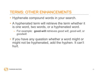 TERMS: OTHER ENHANCEMENTS
• Hyphenate compound words in your search.
• A hyphenated term will retrieve the term whether it
is one word, two words, or a hyphenated word.
– For example: good-will retrieves good will, good-will, or
goodwill.

• If you have any question whether a word might or
might not be hyphenated, add the hyphen. It can’t
hurt.

21

 