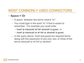 MOST COMMONLY USED CONNECTORS
• Space = Or
– A space between two terms means “or”.
– You could type in the word “or” if that is easier to
remember. For example you could write:
• host! /p intoxicat! dr*nk! alcohol! /s guest ; or
• host! /p intoxicat! or dr*nk! or alcohol! /s guest

– In the query above, host! and guest are required terms
along with the expansion of any one, two, or three of the
terms intoxicat! or dr*nk! or alcohol!.

25

 