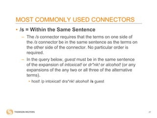 MOST COMMONLY USED CONNECTORS
• /s = Within the Same Sentence
– The /s connector requires that the terms on one side of
the /s connector be in the same sentence as the terms on
the other side of the connector. No particular order is
required.
– In the query below, guest must be in the same sentence
of the expansion of intoxicat! or dr*nk! or alcohol! (or any
expansions of the any two or all three of the alternative
terms).
• host! /p intoxicat! dra*nk! alcohol! /s guest

27

 