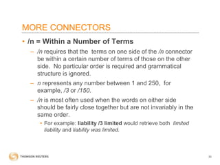 MORE CONNECTORS
• /n = Within a Number of Terms
– /n requires that the terms on one side of the /n connector
be within a certain number of terms of those on the other
side. No particular order is required and grammatical
structure is ignored.
– n represents any number between 1 and 250, for
example, /3 or /150.
– /n is most often used when the words on either side
should be fairly close together but are not invariably in the
same order.
• For example: liability /3 limited would retrieve both limited
liability and liability was limited.

30

 