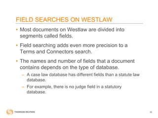 FIELD SEARCHES ON WESTLAW
• Most documents on Westlaw are divided into
segments called fields.
• Field searching adds even more precision to a
Terms and Connectors search.
• The names and number of fields that a document
contains depends on the type of database.
– A case law database has different fields than a statute law
database.
– For example, there is no judge field in a statutory
database.

38

 