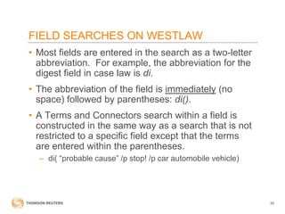 FIELD SEARCHES ON WESTLAW
• Most fields are entered in the search as a two-letter
abbreviation. For example, the abbreviation for the
digest field in case law is di.

• The abbreviation of the field is immediately (no
space) followed by parentheses: di().
• A Terms and Connectors search within a field is
constructed in the same way as a search that is not
restricted to a specific field except that the terms
are entered within the parentheses.
– di( “probable cause” /p stop! /p car automobile vehicle)

39

 