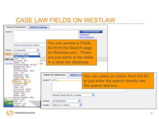 CASE LAW FIELDS ON WESTLAW

You can access a Fields
list from the Search page
on Westlaw.com. These
are just some of the fields
in a case law database.

You can select an option from the list
or just enter the search directly into
the search text box.

41

 