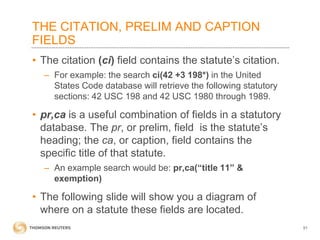 THE CITATION, PRELIM AND CAPTION
FIELDS
• The citation (ci) field contains the statute’s citation.
– For example: the search ci(42 +3 198*) in the United
States Code database will retrieve the following statutory
sections: 42 USC 198 and 42 USC 1980 through 1989.

• pr,ca is a useful combination of fields in a statutory
database. The pr, or prelim, field is the statute’s
heading; the ca, or caption, field contains the
specific title of that statute.
– An example search would be: pr,ca(“title 11” &
exemption)

• The following slide will show you a diagram of
where on a statute these fields are located.
51

 