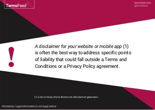 A disclaimer for your website or mobile app (1)
is often the best way to address specific points
of liability that could fall outside a Terms and
Conditions or a Privacy Policy agreement.
(1) Link to https://termsfeed.com/disclaimer/generator/
 