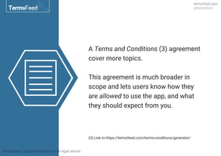 A Terms and Conditions (3) agreement
cover more topics.
This agreement is much broader in
scope and lets users know how they
are allowed to use the app, and what
they should expect from you.
(3) Link to https://termsfeed.com/terms-conditions/generator/
 