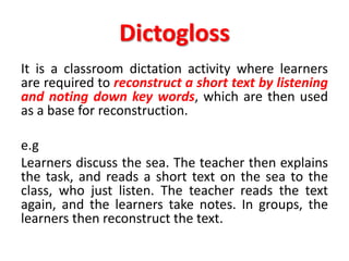 Dictogloss
It is a classroom dictation activity where learners
are required to reconstruct a short text by listening
and noting down key words, which are then used
as a base for reconstruction.
e.g
Learners discuss the sea. The teacher then explains
the task, and reads a short text on the sea to the
class, who just listen. The teacher reads the text
again, and the learners take notes. In groups, the
learners then reconstruct the text.
 