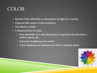 COLOR
  Result of the reflection or absorption of light by a surface
  Pigment that causes visual sensation
  Not black or white
  3 characteristics of color:
      Hue (attribute of a color that gives it a general classification—
       yellow, green, etc.
      Intensity (brightness of a color)
      Value (lightness or darkness of a hue or neutral color)
 
