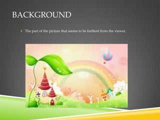 BACKGROUND
  The part of the picture that seems to be farthest from the viewer.
 
