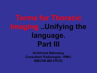 Terms for Thoracic
Imaging ..Unifying the
     language.
       Part III
        Dr/Ahmed Bahnassy
    Consultant Radiologist –RMH.
         MBCHB-MD-FRCR.
 